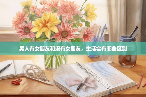 男人有女朋友和没有女朋友，生活会有哪些区别