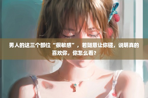 男人的这三个部位“很敏感”，若随意让你碰，说明真的喜欢你，你怎么看？