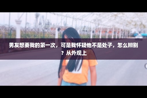 男友想要我的第一次，可是我怀疑他不是处子，怎么辨别？从外观上