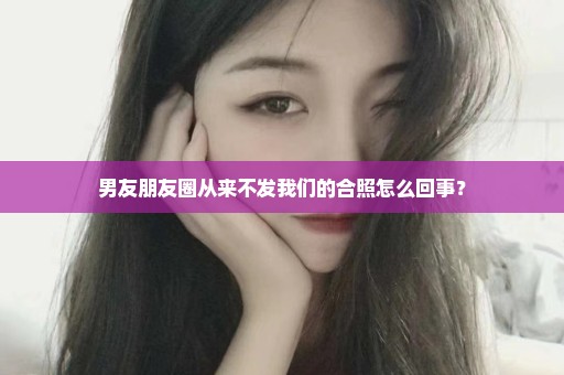 男友朋友圈从来不发我们的合照怎么回事？