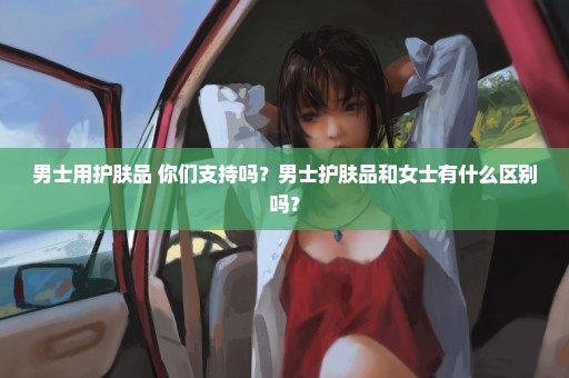 男士用护肤品 你们支持吗？男士护肤品和女士有什么区别吗？