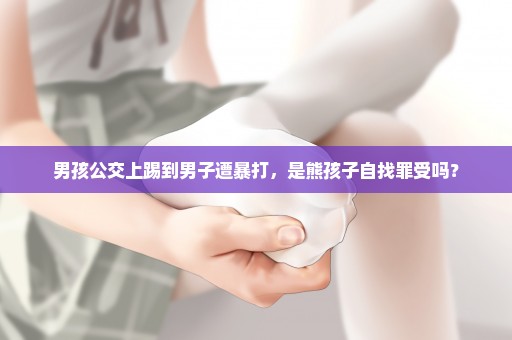 男孩公交上踢到男子遭暴打，是熊孩子自找罪受吗？