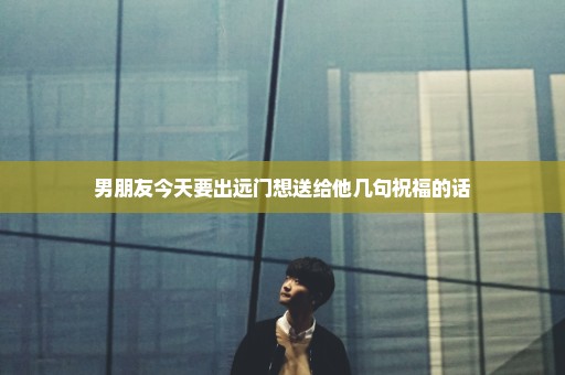 男朋友今天要出远门想送给他几句祝福的话