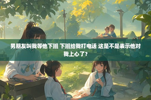男朋友叫我等他下班 下班给我打电话 这是不是表示他对我上心了？
