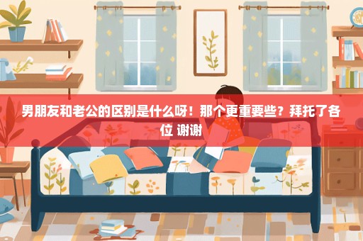男朋友和老公的区别是什么呀！那个更重要些？拜托了各位 谢谢