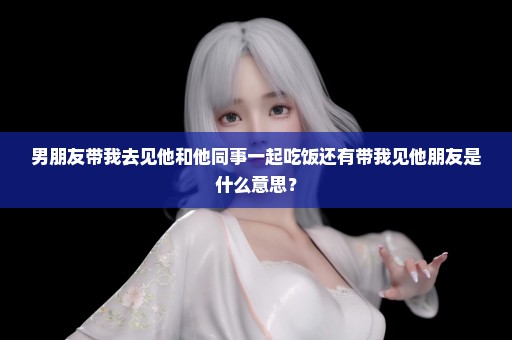 男朋友带我去见他和他同事一起吃饭还有带我见他朋友是什么意思？