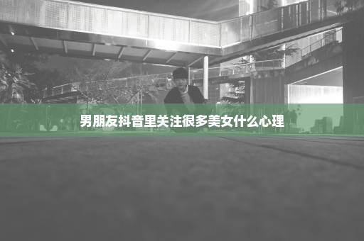 男朋友抖音里关注很多美女什么心理
