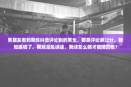 男朋友看到我在抖音评论别的男生，那条评论很过分，我知道错了，我就是乱说话，我该怎么做才能挽回他？