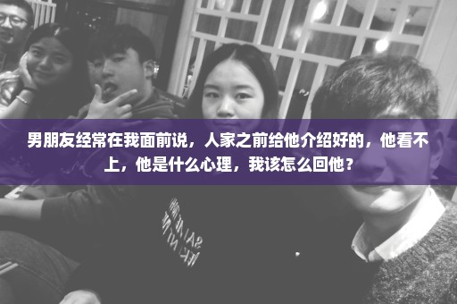男朋友经常在我面前说，人家之前给他介绍好的，他看不上，他是什么心理，我该怎么回他？