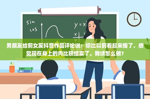 男朋友给前女友抖音作品评论说：你比以前看起来瘦了，感觉现在身上的肉比较结实了。我该怎么做？