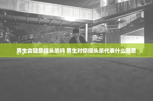 男生会随意摸头杀吗 男生对你摸头杀代表什么意思