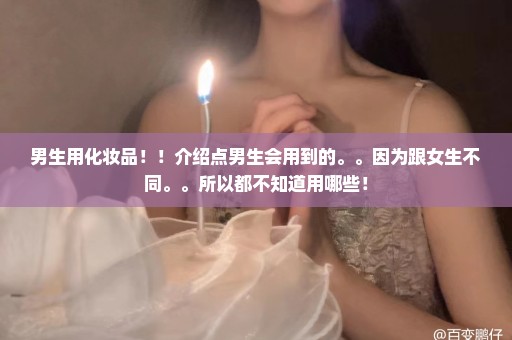 男生用化妆品！！介绍点男生会用到的。。因为跟女生不同。。所以都不知道用哪些！