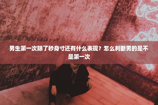 男生第一次除了秒身寸还有什么表现？怎么判断男的是不是第一次