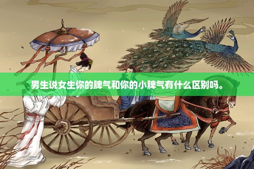 男生说女生你的脾气和你的小脾气有什么区别吗。