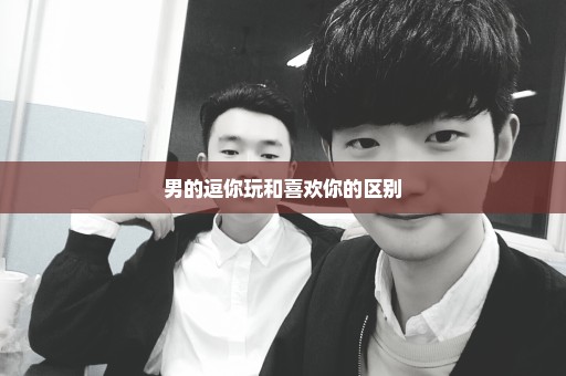 男的逗你玩和喜欢你的区别