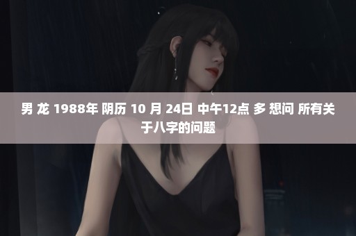 男 龙 1988年 阴历 10 月 24日 中午12点 多 想问 所有关于八字的问题