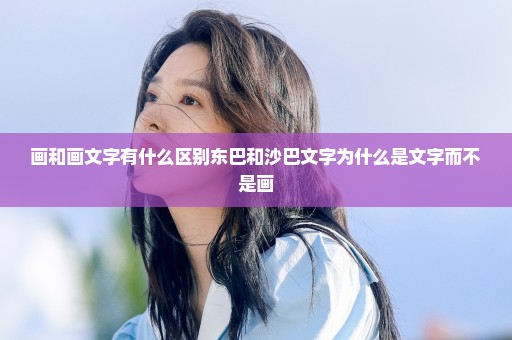 画和画文字有什么区别东巴和沙巴文字为什么是文字而不是画