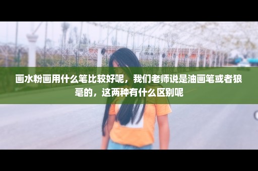 画水粉画用什么笔比较好呢，我们老师说是油画笔或者狼毫的，这两种有什么区别呢