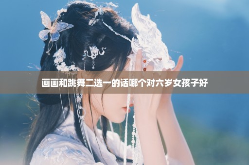 画画和跳舞二选一的话哪个对六岁女孩子好
