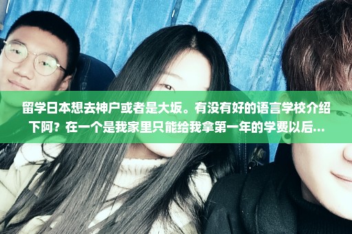 留学日本想去神户或者是大坂。有没有好的语言学校介绍下阿？在一个是我家里只能给我拿第一年的学费以后...