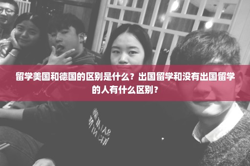 留学美国和德国的区别是什么？出国留学和没有出国留学的人有什么区别？