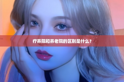 疗养院和养老院的区别是什么？