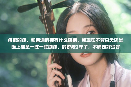 疥疮的痒，和普通的痒有什么区别，我现在不管白天还是晚上都是一阵一阵剧痒，的疥疮2年了，不确定好没好