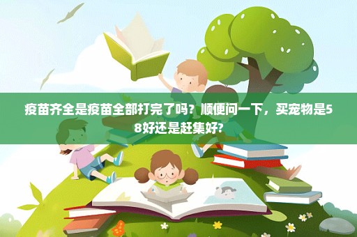 疫苗齐全是疫苗全部打完了吗？顺便问一下，买宠物是58好还是赶集好?