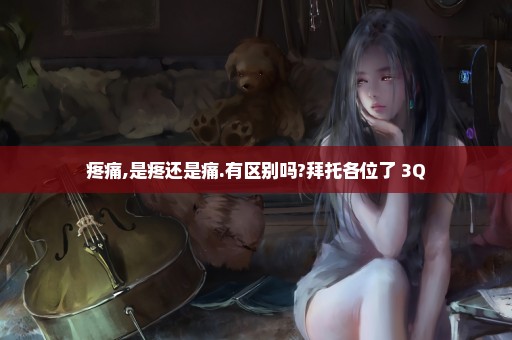 疼痛,是疼还是痛.有区别吗?拜托各位了 3Q