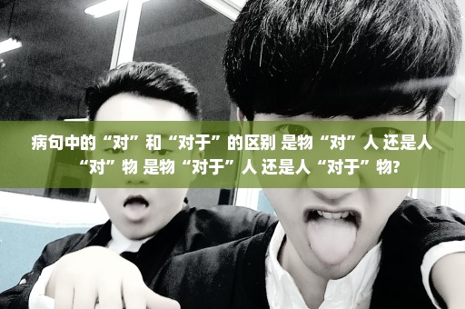 病句中的“对”和“对于”的区别 是物“对”人 还是人“对”物 是物“对于”人 还是人“对于”物?