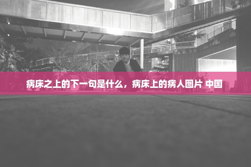 病床之上的下一句是什么，病床上的病人图片 中国 