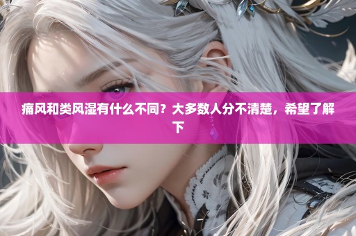 痛风和类风湿有什么不同？大多数人分不清楚，希望了解下