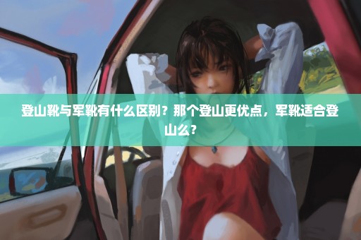 登山靴与军靴有什么区别？那个登山更优点，军靴适合登山么？