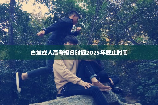 白城成人高考报名时间2025年截止时间