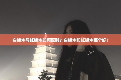 白橡木与红橡木如何区别？白橡木和红橡木哪个好？