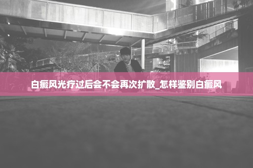 白癜风光疗过后会不会再次扩散_怎样鉴别白癜风
