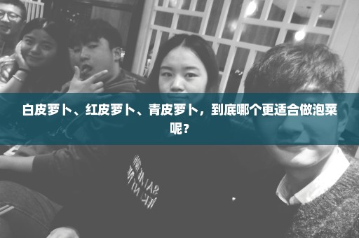 白皮萝卜、红皮萝卜、青皮萝卜，到底哪个更适合做泡菜呢？