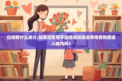 白纸有什么成分,如果经常用手指揉搓纸张会有毒害物质进入体内吗？