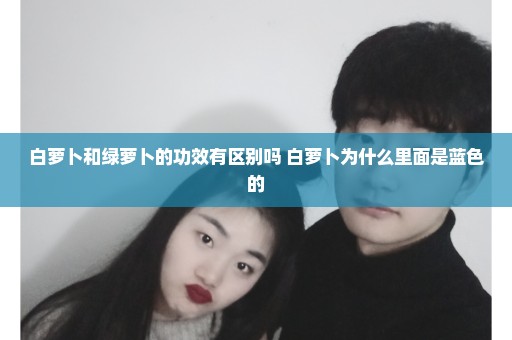 白萝卜和绿萝卜的功效有区别吗 白萝卜为什么里面是蓝色的