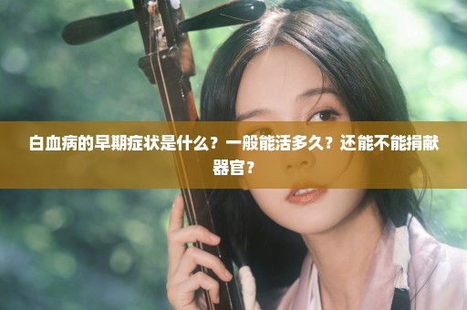 白血病的早期症状是什么？一般能活多久？还能不能捐献器官？