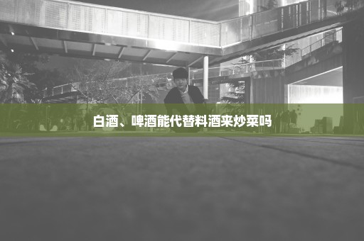 白酒、啤酒能代替料酒来炒菜吗