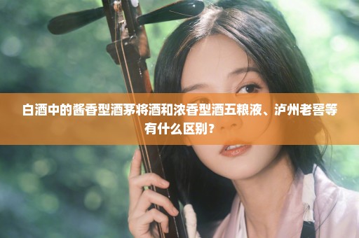 白酒中的酱香型酒茅将酒和浓香型酒五粮液、泸州老窖等有什么区别？
