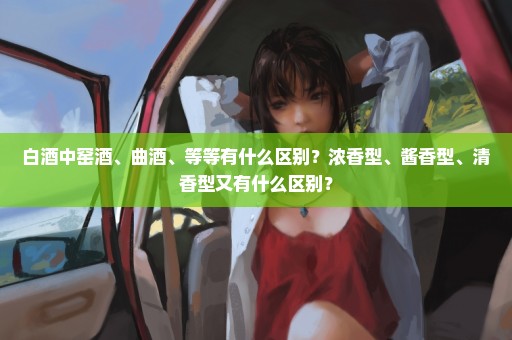 白酒中窑酒、曲酒、等等有什么区别？浓香型、酱香型、清香型又有什么区别？