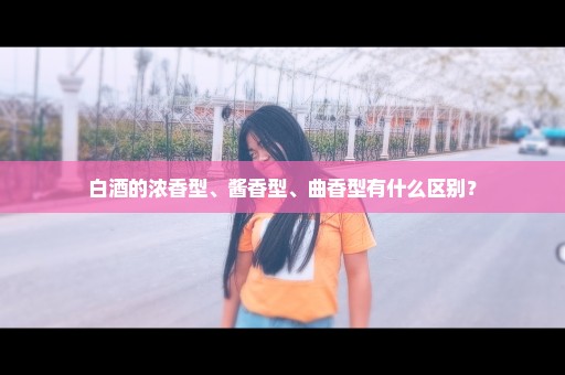 白酒的浓香型、酱香型、曲香型有什么区别？