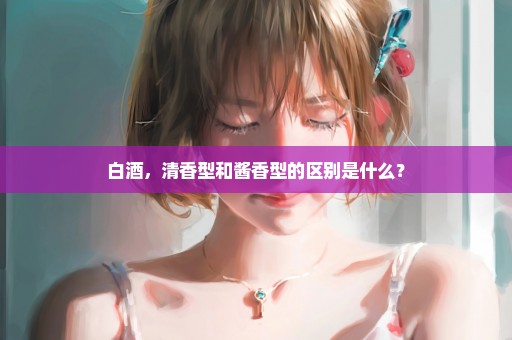 白酒，清香型和酱香型的区别是什么？