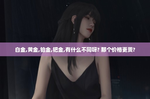 白金,黄金,铂金,钯金,有什么不同呀? 那个价格更贵?