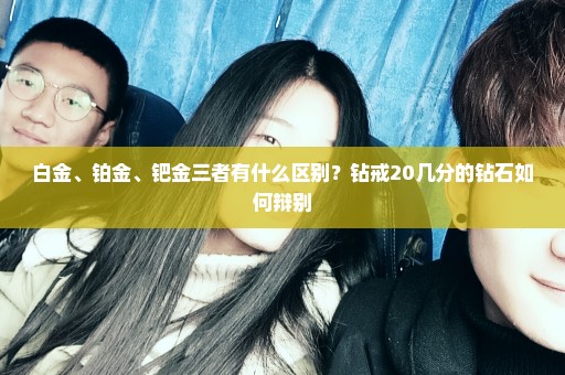 白金、铂金、钯金三者有什么区别？钻戒20几分的钻石如何辩别