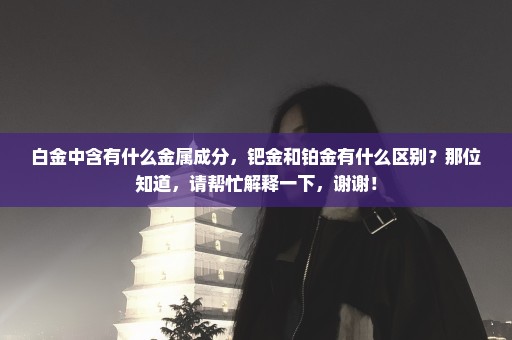白金中含有什么金属成分，钯金和铂金有什么区别？那位知道，请帮忙解释一下，谢谢！