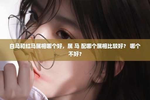 白马和红马属相哪个好，属 马 配哪个属相比较好？ 哪个不好？
