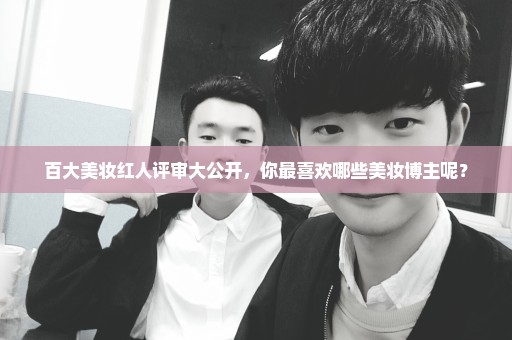 百大美妆红人评审大公开，你最喜欢哪些美妆博主呢？